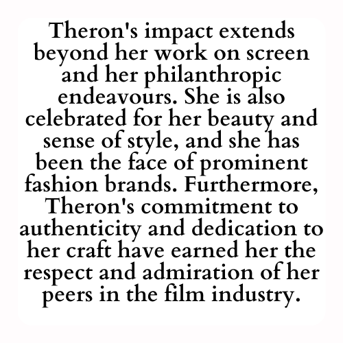 Theron's impact extends beyond her work on screen and her philanthropic endeavours. She is also celebrated for her beauty and sense of style, and she has been the face of prominent fashion brands. Furthermore, Theron's commitment to authenticity and dedication to her craft have earned her the respect and admiration of her peers in the film industry.