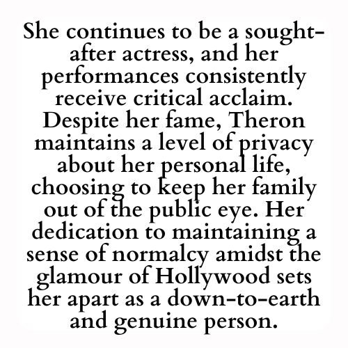 She continues to be a sought-after actress, and her performances consistently receive critical acclaim. Despite her fame, Theron maintains a level of privacy about her personal life, choosing to keep her family out of the public eye. Her dedication to maintaining a sense of normalcy amidst the glamour of Hollywood sets her apart as a down-to-earth and genuine person.