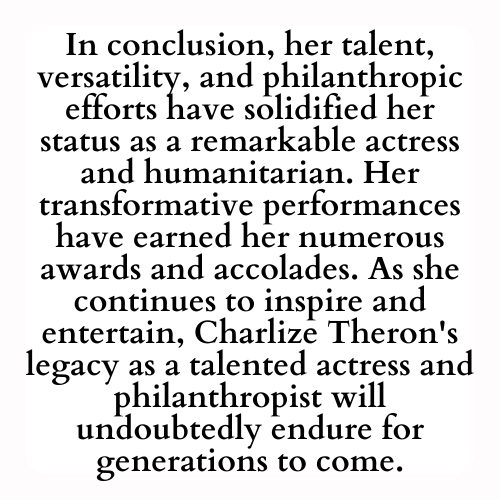 In conclusion, her talent, versatility, and philanthropic efforts have solidified her status as a remarkable actress and humanitarian. Her transformative performances have earned her numerous awards and accolades. As she continues to inspire and entertain, Charlize Theron's legacy as a talented actress and philanthropist will undoubtedly endure for generations to come.