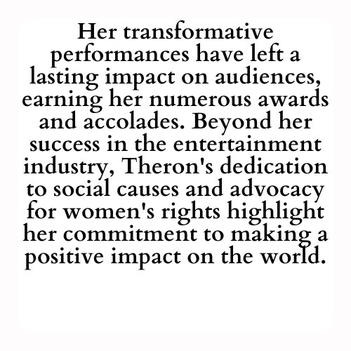 Her transformative performances have left a lasting impact on audiences, earning her numerous awards and accolades. Beyond her success in the entertainment industry, Theron's dedication to social causes and advocacy for women's rights highlight her commitment to making a positive impact on the world.