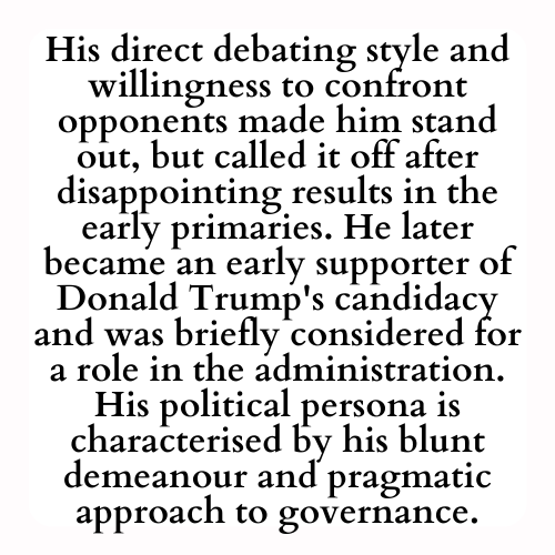 His direct debating style and willingness to confront opponents made him stand out, but called it off after disappointing results in the early primaries. He later became an early supporter of Donald Trump's candidacy and was briefly considered for a role in the administration. His political persona is characterised by his blunt demeanour and pragmatic approach to governance.
