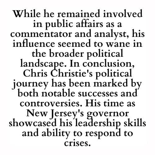 While he remained involved in public affairs as a commentator and analyst, his influence seemed to wane in the broader political landscape. In conclusion, Chris Christie's political journey has been marked by both notable successes and controversies. His time as New Jersey's governor showcased his leadership skills and ability to respond to crises.
