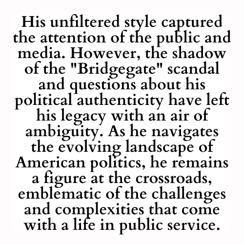 His unfiltered style captured the attention of the public and media. However, the shadow of the Bridgegate scandal and questions about his political authenticity have left his legacy with an air of ambiguity. As he navigates the evolving landscape of American politics, he remains a figure at the crossroads, emblematic of the challenges and complexities that come with a life in public service.