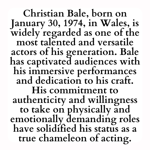 Christian Bale, born on January 30, 1974, in Wales, is widely regarded as one of the most talented and versatile actors of his generation. Bale has captivated audiences with his immersive performances and dedication to his craft. His commitment to authenticity and willingness to take on physically and emotionally demanding roles have solidified his status as a true chameleon of acting.