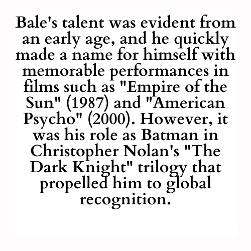 Bale's talent was evident from an early age, and he quickly made a name for himself with memorable performances in films such as Empire of the Sun (1987) and American Psycho (2000). However, it was his role as Batman in Christopher Nolan's The Dark Knight trilogy that propelled him to global recognition.