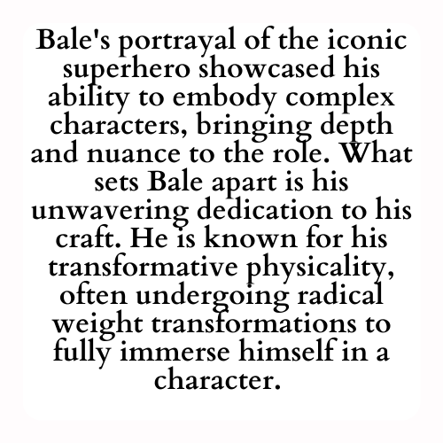 Bale's portrayal of the iconic superhero showcased his ability to embody complex characters, bringing depth and nuance to the role. What sets Bale apart is his unwavering dedication to his craft. He is known for his transformative physicality, often undergoing radical weight transformations to fully immerse himself in a character.