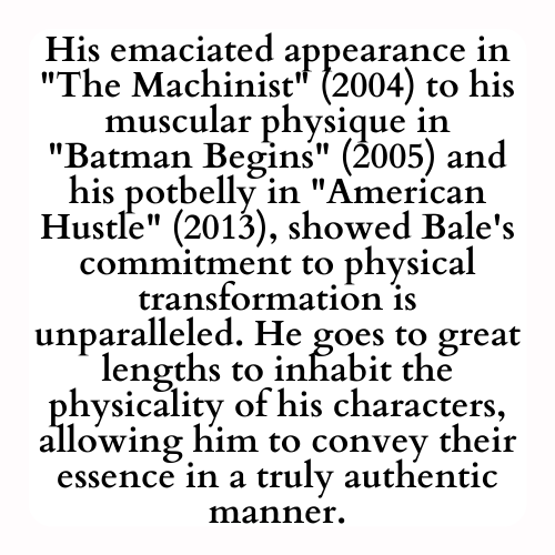 His emaciated appearance in The Machinist (2004) to his muscular physique in Batman Begins (2005) and his potbelly in American Hustle (2013), showed Bale's commitment to physical transformation is unparalleled. He goes to great lengths to inhabit the physicality of his characters, allowing him to convey their essence in a truly authentic manner.