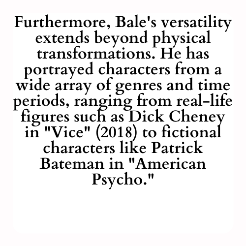Furthermore, Bale's versatility extends beyond physical transformations. He has portrayed characters from a wide array of genres and time periods, ranging from real-life figures such as Dick Cheney in Vice (2018) to fictional characters like Patrick Bateman in American Psycho.