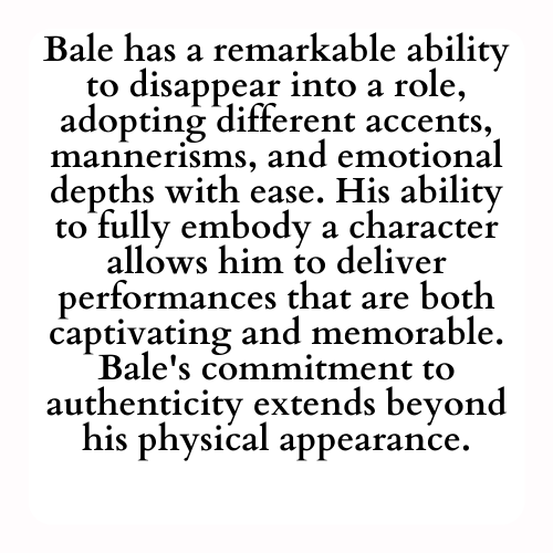 Bale has a remarkable ability to disappear into a role, adopting different accents, mannerisms, and emotional depths with ease. His ability to fully embody a character allows him to deliver performances that are both captivating and memorable. Bale's commitment to authenticity extends beyond his physical appearance.