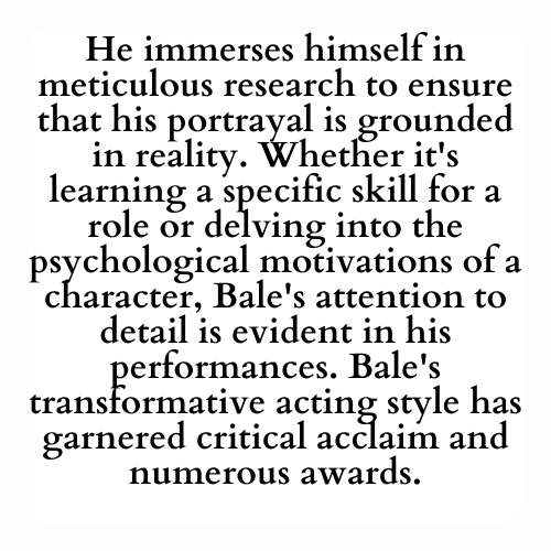 He immerses himself in meticulous research to ensure that his portrayal is grounded in reality. Whether it's learning a specific skill for a role or delving into the psychological motivations of a character, Bale's attention to detail is evident in his performances. Bale's transformative acting style has garnered critical acclaim and numerous awards.