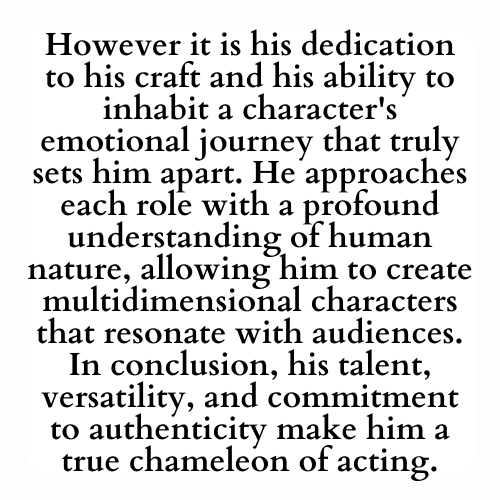 However it is his dedication to his craft and his ability to inhabit a character's emotional journey that truly sets him apart. He approaches each role with a profound understanding of human nature, allowing him to create multidimensional characters that resonate with audiences. In conclusion, his talent, versatility, and commitment to authenticity make him a true chameleon of acting.