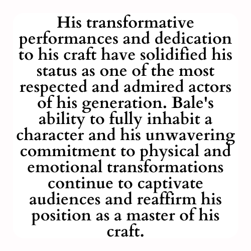 His transformative performances and dedication to his craft have solidified his status as one of the most respected and admired actors of his generation. Bale's ability to fully inhabit a character and his unwavering commitment to physical and emotional transformations continue to captivate audiences and reaffirm his position as a master of his craft.