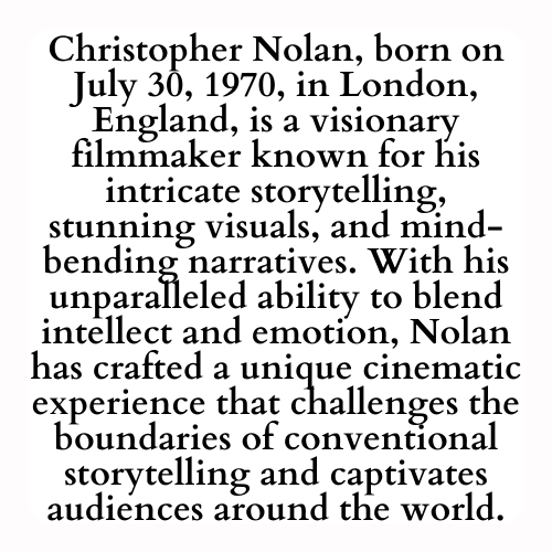 Christopher Nolan, born on July 30, 1970, in London, England, is a visionary filmmaker known for his intricate storytelling, stunning visuals, and mind-bending narratives. With his unparalleled ability to blend intellect and emotion, Nolan has crafted a unique cinematic experience that challenges the boundaries of conventional storytelling and captivates audiences around the world.