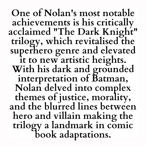 One of Nolan's most notable achievements is his critically acclaimed The Dark Knight trilogy, which revitalised the superhero genre and elevated it to new artistic heights. With his dark and grounded interpretation of Batman, Nolan delved into complex themes of justice, morality, and the blurred lines between hero and villain making the trilogy a landmark in comic book adaptations.