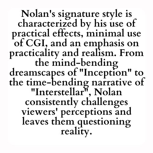 Nolan's signature style is characterized by his use of practical effects, minimal use of CGI, and an emphasis on practicality and realism. From the mind-bending dreamscapes of Inception to the time-bending narrative of Interstellar, Nolan consistently challenges viewers' perceptions and leaves them questioning reality.