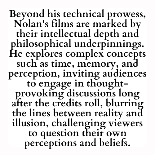 Beyond his technical prowess, Nolan's films are marked by their intellectual depth and philosophical underpinnings. He explores complex concepts such as time, memory, and perception, inviting audiences to engage in thought-provoking discussions long after the credits roll, blurring the lines between reality and illusion, challenging viewers to question their own perceptions and beliefs.