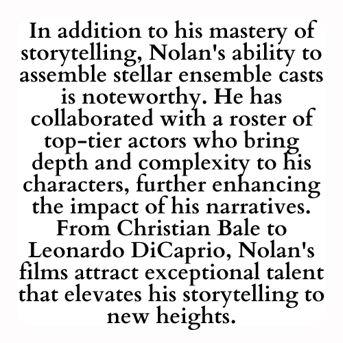 In addition to his mastery of storytelling, Nolan's ability to assemble stellar ensemble casts is noteworthy. He has collaborated with a roster of top-tier actors who bring depth and complexity to his characters, further enhancing the impact of his narratives. From Christian Bale to Leonardo DiCaprio, Nolan's films attract exceptional talent that elevates his storytelling to new heights.