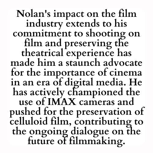 Nolan's impact on the film industry extends to his commitment to shooting on film and preserving the theatrical experience has made him a staunch advocate for the importance of cinema in an era of digital media. He has actively championed the use of IMAX cameras and pushed for the preservation of celluloid film, contributing to the ongoing dialogue on the future of filmmaking.