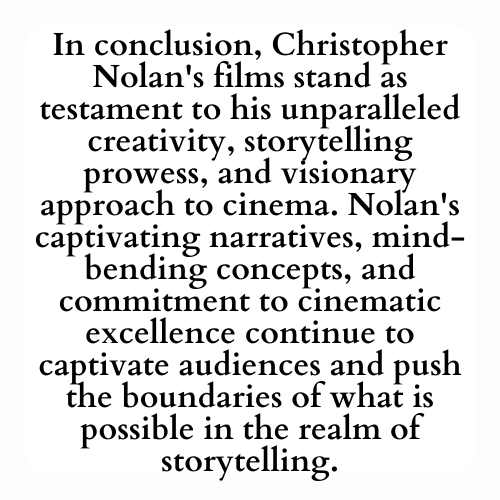 In conclusion, Christopher Nolan's films stand as testament to his unparalleled creativity, storytelling prowess, and visionary approach to cinema. Nolan's captivating narratives, mind-bending concepts, and commitment to cinematic excellence continue to captivate audiences and push the boundaries of what is possible in the realm of storytelling.