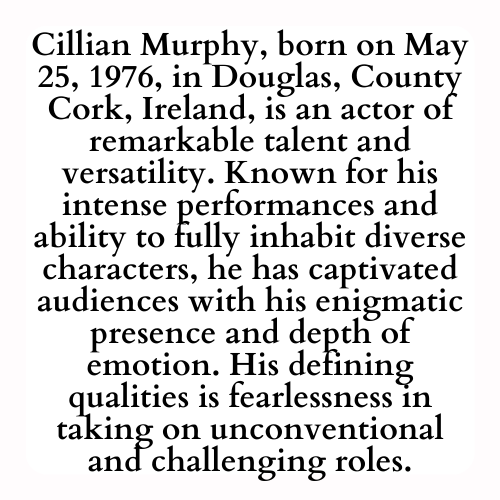 Cillian Murphy, born on May 25, 1976, in Douglas, County Cork, Ireland, is an actor of remarkable talent and versatility. Known for his intense performances and ability to fully inhabit diverse characters, he has captivated audiences with his enigmatic presence and depth of emotion. His defining qualities is fearlessness in taking on unconventional and challenging roles.