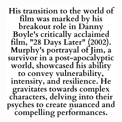 His transition to the world of film was marked by his breakout role in Danny Boyle's critically acclaimed film, 28 Days Later (2002). Murphy's portrayal of Jim, a survivor in a post-apocalyptic world, showcased his ability to convey vulnerability, intensity, and resilience. He gravitates towards complex characters, delving into their psyches to create nuanced and compelling performances.