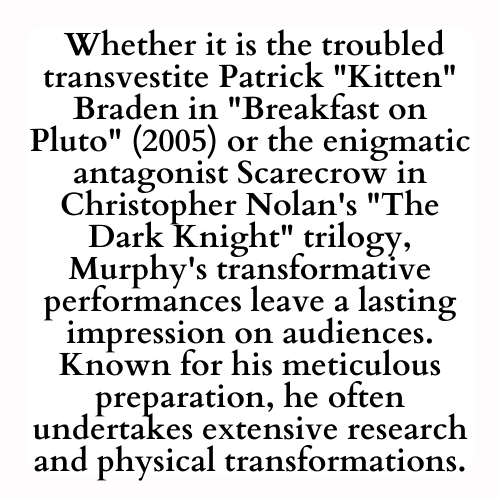  Whether it is the troubled transvestite Patrick Kitten Braden in Breakfast on Pluto (2005) or the enigmatic antagonist Scarecrow in Christopher Nolan's The Dark Knight trilogy, Murphy's transformative performances leave a lasting impression on audiences. Known for his meticulous preparation, he often undertakes extensive research and physical transformations.
