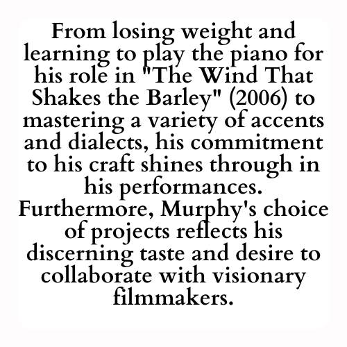 From losing weight and learning to play the piano for his role in The Wind That Shakes the Barley (2006) to mastering a variety of accents and dialects, his commitment to his craft shines through in his performances. Furthermore, Murphy's choice of projects reflects his discerning taste and desire to collaborate with visionary filmmakers.