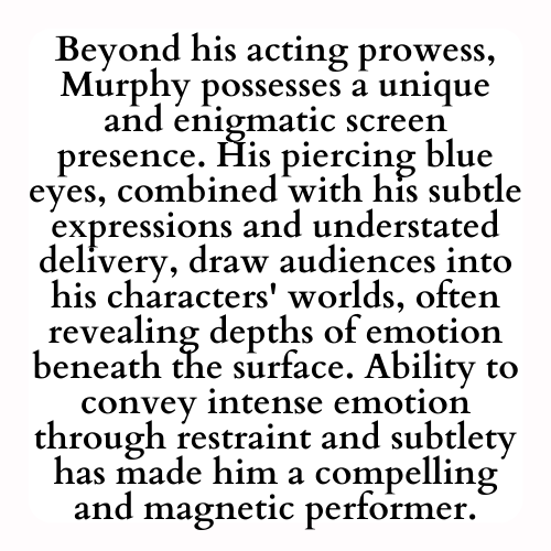Beyond his acting prowess, Murphy possesses a unique and enigmatic screen presence. His piercing blue eyes, combined with his subtle expressions and understated delivery, draw audiences into his characters' worlds, often revealing depths of emotion beneath the surface. Ability to convey intense emotion through restraint and subtlety has made him a compelling and magnetic performer.
