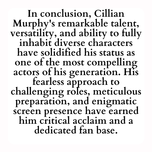 In conclusion, Cillian Murphy's remarkable talent, versatility, and ability to fully inhabit diverse characters have solidified his status as one of the most compelling actors of his generation. His fearless approach to challenging roles, meticulous preparation, and enigmatic screen presence have earned him critical acclaim and a dedicated fan base.