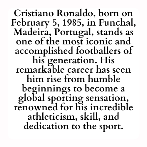 Cristiano Ronaldo, born on February 5, 1985, in Funchal, Madeira, Portugal, stands as one of the most iconic and accomplished footballers of his generation. His remarkable career has seen him rise from humble beginnings to become a global sporting sensation, renowned for his incredible athleticism, skill, and dedication to the sport.