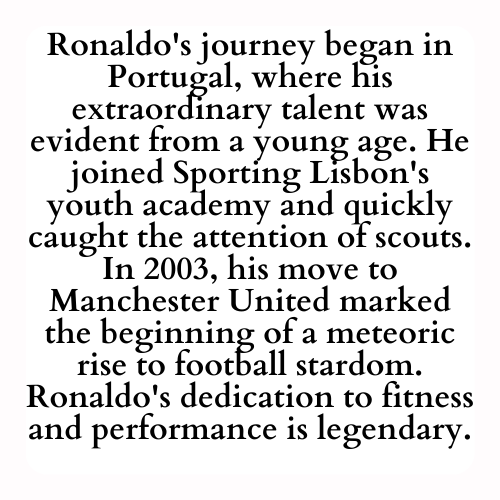 Ronaldo's journey began in Portugal, where his extraordinary talent was evident from a young age. He joined Sporting Lisbon's youth academy and quickly caught the attention of scouts. In 2003, his move to Manchester United marked the beginning of a meteoric rise to football stardom. Ronaldo's dedication to fitness and performance is legendary.