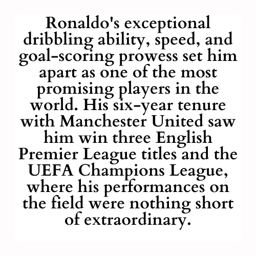 Ronaldo's exceptional dribbling ability, speed, and goal-scoring prowess set him apart as one of the most promising players in the world. His six-year tenure with Manchester United saw him win three English Premier League titles and the UEFA Champions League, where his performances on the field were nothing short of extraordinary.