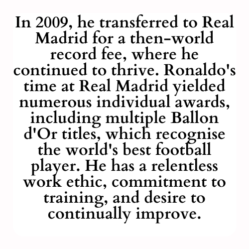 In 2009, he transferred to Real Madrid for a then-world record fee, where he continued to thrive. Ronaldo's time at Real Madrid yielded numerous individual awards, including multiple Ballon d'Or titles, which recognise the world's best football player. He has a relentless work ethic, commitment to training, and desire to continually improve.