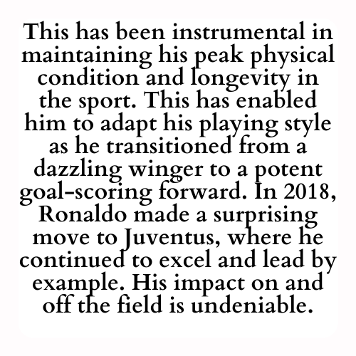 This has been instrumental in maintaining his peak physical condition and longevity in the sport. This has enabled him to adapt his playing style as he transitioned from a dazzling winger to a potent goal-scoring forward. In 2018, Ronaldo made a surprising move to Juventus, where he continued to excel and lead by example. His impact on and off the field is undeniable.