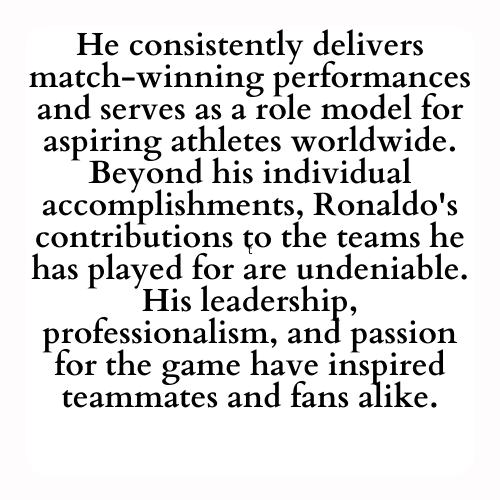 He consistently delivers match-winning performances and serves as a role model for aspiring athletes worldwide. Beyond his individual accomplishments, Ronaldo's contributions to the teams he has played for are undeniable. His leadership, professionalism, and passion for the game have inspired teammates and fans alike.