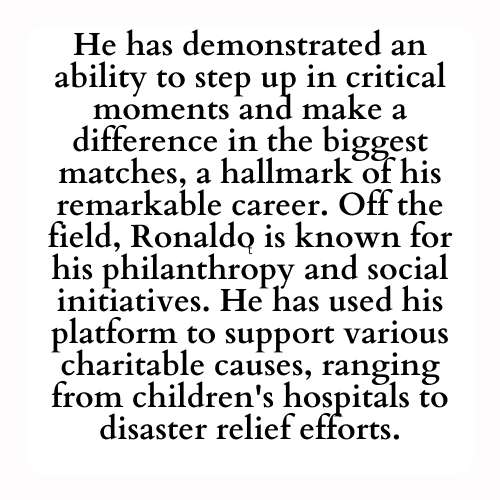 He has demonstrated an ability to step up in critical moments and make a difference in the biggest matches, a hallmark of his remarkable career. Off the field, Ronaldo is known for his philanthropy and social initiatives. He has used his platform to support various charitable causes, ranging from children's hospitals to disaster relief efforts.