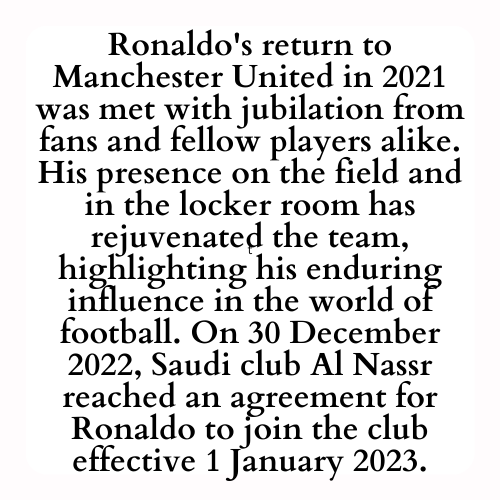 Ronaldo's return to Manchester United in 2021 was met with jubilation from fans and fellow players alike. His presence on the field and in the locker room has rejuvenated the team, highlighting his enduring influence in the world of football. On 30 December 2022, Saudi club Al Nassr reached an agreement for Ronaldo to join the club effective 1 January 2023.