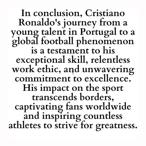 In conclusion, Cristiano Ronaldo's journey from a young talent in Portugal to a global football phenomenon is a testament to his exceptional skill, relentless work ethic, and unwavering commitment to excellence. His impact on the sport transcends borders, captivating fans worldwide and inspiring countless athletes to strive for greatness.