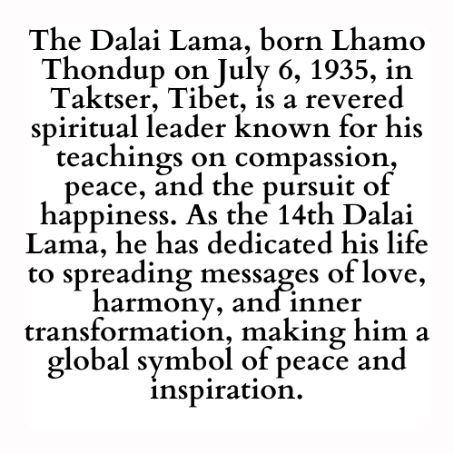 The Dalai Lama, born Lhamo Thondup on July 6, 1935, in Taktser, Tibet, is a revered spiritual leader known for his teachings on compassion, peace, and the pursuit of happiness. As the 14th Dalai Lama, he has dedicated his life to spreading messages of love, harmony, and inner transformation, making him a global symbol of peace and inspiration.