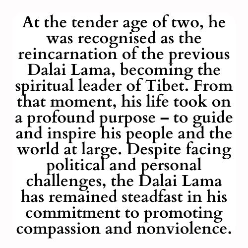 At the tender age of two, he was recognised as the reincarnation of the previous Dalai Lama, becoming the spiritual leader of Tibet. From that moment, his life took on a profound purpose – to guide and inspire his people and the world at large. Despite facing political and personal challenges, the Dalai Lama has remained steadfast in his commitment to promoting compassion and nonviolence.