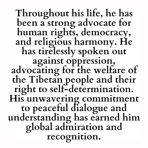 Throughout his life, he has been a strong advocate for human rights, democracy, and religious harmony. He has tirelessly spoken out against oppression, advocating for the welfare of the Tibetan people and their right to self-determination. His unwavering commitment to peaceful dialogue and understanding has earned him global admiration and recognition.