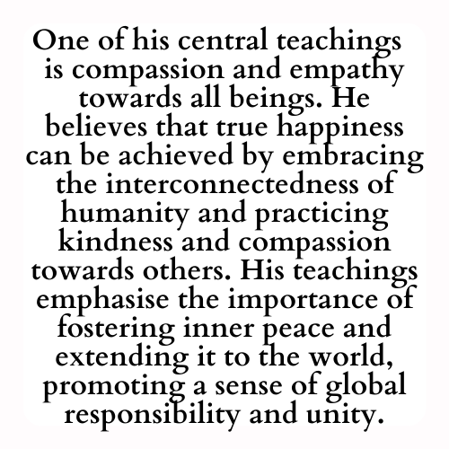 One of his central teachings  is compassion and empathy towards all beings. He believes that true happiness can be achieved by embracing the interconnectedness of humanity and practicing kindness and compassion towards others. His teachings emphasise the importance of fostering inner peace and extending it to the world, promoting a sense of global responsibility and unity.