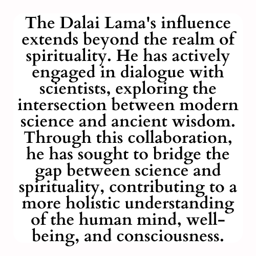 The Dalai Lama's influence extends beyond the realm of spirituality. He has actively engaged in dialogue with scientists, exploring the intersection between modern science and ancient wisdom. Through this collaboration, he has sought to bridge the gap between science and spirituality, contributing to a more holistic understanding of the human mind, well-being, and consciousness.