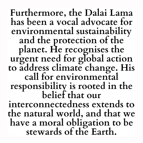 Furthermore, the Dalai Lama has been a vocal advocate for environmental sustainability and the protection of the planet. He recognises the urgent need for global action to address climate change. His call for environmental responsibility is rooted in the belief that our interconnectedness extends to the natural world, and that we have a moral obligation to be stewards of the Earth.