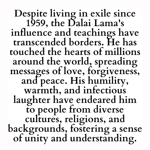 Despite living in exile since 1959, the Dalai Lama's influence and teachings have transcended borders. He has touched the hearts of millions around the world, spreading messages of love, forgiveness, and peace. His humility, warmth, and infectious laughter have endeared him to people from diverse cultures, religions, and backgrounds, fostering a sense of unity and understanding.