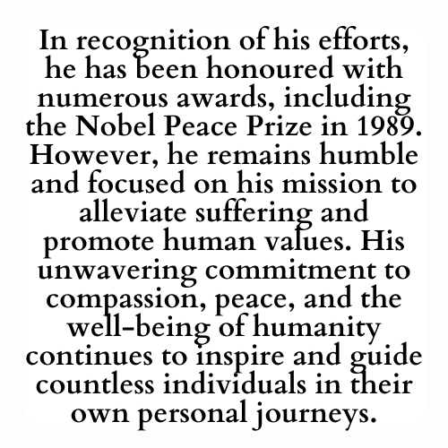 In recognition of his efforts, he has been honoured with numerous awards, including the Nobel Peace Prize in 1989. However, he remains humble and focused on his mission to alleviate suffering and promote human values. His unwavering commitment to compassion, peace, and the well-being of humanity continues to inspire and guide countless individuals in their own personal journeys.