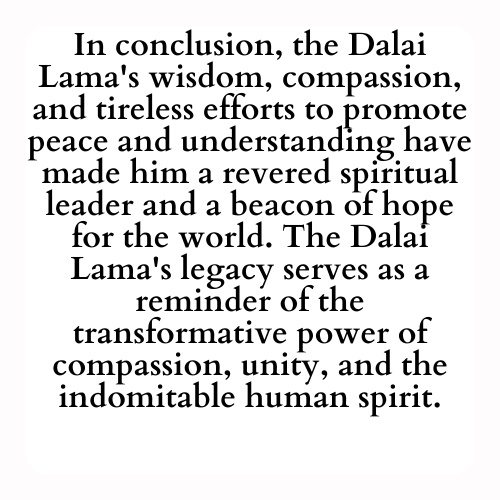 In conclusion, the Dalai Lama's wisdom, compassion, and tireless efforts to promote peace and understanding have made him a revered spiritual leader and a beacon of hope for the world. The Dalai Lama's legacy serves as a reminder of the transformative power of compassion, unity, and the indomitable human spirit.