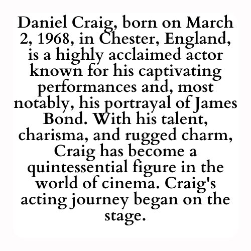 Daniel Craig, born on March 2, 1968, in Chester, England, is a highly acclaimed actor known for his captivating performances and, most notably, his portrayal of James Bond. With his talent, charisma, and rugged charm, Craig has become a quintessential figure in the world of cinema. Craig's acting journey began on the stage.