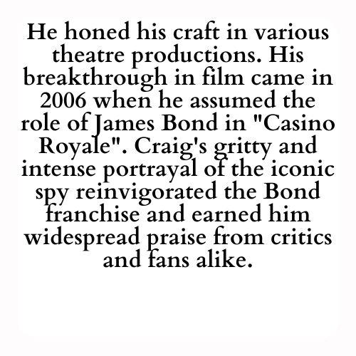 He honed his craft in various theatre productions. His breakthrough in film came in 2006 when he assumed the role of James Bond in Casino Royale. Craig's gritty and intense portrayal of the iconic spy reinvigorated the Bond franchise and earned him widespread praise from critics and fans alike.