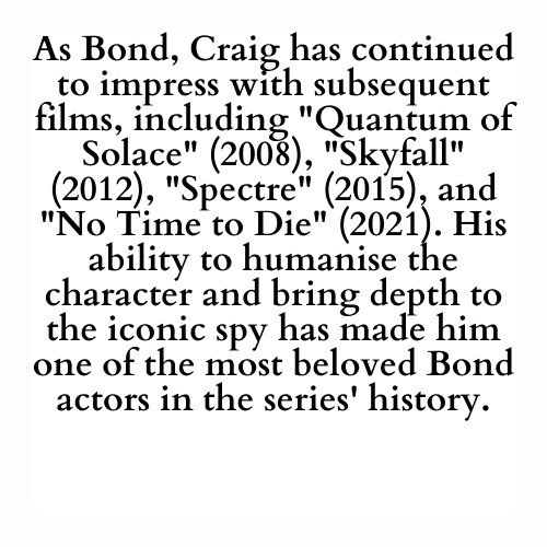As Bond, Craig has continued to impress with subsequent films, including Quantum of Solace (2008), Skyfall (2012), Spectre (2015), and No Time to Die (2021). His ability to humanise the character and bring depth to the iconic spy has made him one of the most beloved Bond actors in the series' history.